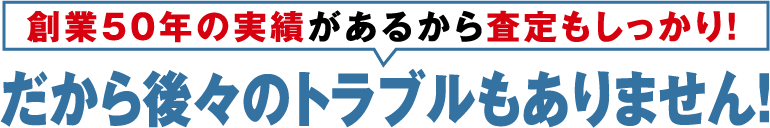 創業50年の実績があるから査定もしっかり。だから後々のトラブルもありません！